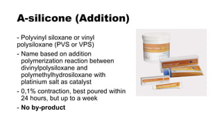 A-silicone (Addition)
- Polyvinyl siloxane or vinyl
polysiloxane (PVS or VPS)
- Name based on addition
polymerization reaction between
divinylpolysiloxane and
polymethylhydrosiloxane with
platinium salt as catalyst
- 0,1% contraction, best poured within
24 hours, but up to a week
- No by-product
 