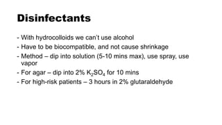 Disinfectants
- With hydrocolloids we can’t use alcohol
- Have to be biocompatible, and not cause shrinkage
- Method – dip into solution (5-10 mins max), use spray, use
vapor
- For agar – dip into 2% K2SO4 for 10 mins
- For high-risk patients – 3 hours in 2% glutaraldehyde
 