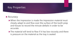Key Properties
 Accuracy
When the impression is made the impression material must
closely adapt to and flow over the surface of the tooth prep
and tissues to record the minute detlails in order to be
accurate.
The material will tend to flow if it has low viscosity and there
is pressure on the material as the tray is seated
 