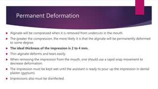 Permanent Deformation
 Alginate will be compressed when it is removed from undercuts in the mouth.
 The greater the compression, the more likely it is that the alginate will be permanently deformed
to some degree.
 The ideal thickness of the impression is 2 to 4 mm.
 Thin alginate deforms and tears easily.
 When removing the impression from the mouth, one should use a rapid snap movement to
decrease deformation.
 The impression must be kept wet until the assistant is ready to pour up the impression in dental
plaster (gypsum).
 Impressions also must be disinfected.
 
