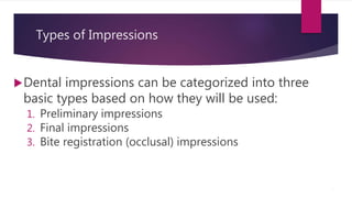 Types of Impressions
Dental impressions can be categorized into three
basic types based on how they will be used:
1. Preliminary impressions
2. Final impressions
3. Bite registration (occlusal) impressions
5
 