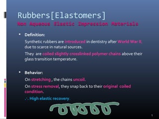  Definition:

Synthetic rubbers are introduced in dentistry after World War II,
due to scarce in natural sources.
They are coiled slightly crosslinked polymer chains above their
glass transition temperature.
 Behavior:

On stretching , the chains uncoil.
On stress removal, they snap back to their original coiled
condition.
.·. High elastic recovery.

1

 