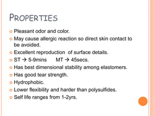 PROPERTIES
 Pleasant odor and color.
 May cause allergic reaction so direct skin contact to
be avoided.
 Excellent reproduction of surface details.
 ST  5-9mins MT  45secs.
 Has best dimensional stability among elastomers.
 Has good tear strength.
 Hydrophobic.
 Lower flexibility and harder than polysulfides.
 Self life ranges from 1-2yrs.
 