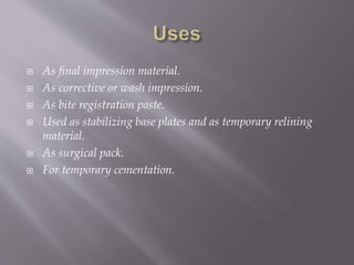  As final impression material.
 As corrective or wash impression.
 As bite registration paste.
 Used as stabilizing base plates and as temporary relining
material.
 As surgical pack.
 For temporary cementation.
 