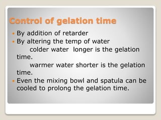 Control of gelation time
 By addition of retarder
 By altering the temp of water
colder water longer is the gelation
time.
warmer water shorter is the gelation
time.
 Even the mixing bowl and spatula can be
cooled to prolong the gelation time.
 