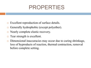 PROPERTIES
 Excellent reproduction of surface details.
 Generally hydrophobic (except polyether).
 Nearly complete elastic recovery.
 Tear strength is excellent.
 Dimensional inaccuracies may occur due to curing shrinkage,
loss of byproducts of reaction, thermal contraction, removal
before complete setting.
 