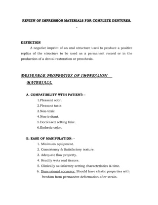 REVIEW OF IMPRESSION MATERIALS FOR COMPLETE DENTURES.

DEFINITION
A negative imprint of an oral structure used to produce a positive
replica of the structure to be used as a permanent record or in the
production of a dental restoration or prosthesis.

DESIRABLE PROPERTIES OF IMPRESSION
MATERIALS.
A. COMPATIBILITY WITH PATIENT: 1.Pleasant odor.
2.Pleasant taste.
3.Non-toxic.
4.Non-irritant.
5.Decreased setting time.
6.Esthetic color.
B. EASE OF MANIPULATION: 1. Minimum equipment.
2. Consistency & Satisfactory texture.
3. Adequate flow property.
4. Readily wets oral tissues.
5. Clinically satisfactory setting characteristics & time.
6. Dimensional accuracy: Should have elastic properties with
freedom from permanent deformation after strain.

 