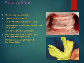 Applications
 Used for impression making;
• when there are undercuts
• in mouth with excessive flow of saliva
• For impression to make study models and
working casts
• For making preliminary impression
• Managing Hyperplastic or Flabby Tissue
(Unsupported Movable Tissue)
• Management of Severely Resorbed
Mandibular Ridge
 