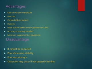 Advantages
 Easy to mix and manipulate
 Low cost
 Comfortable to patient
 Hygienic
 Good surface detail even in presence of saliva
 Accuracy if properly handled
 Minimum requirement of equipment
Disadvantage
 It cannot be corrected
 Poor dimension stability
 Poor tear strength
 Distortion may occur if not properly handled
 