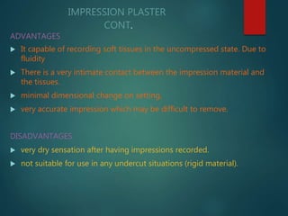 IMPRESSION PLASTER
CONT.
ADVANTAGES
 It capable of recording soft tissues in the uncompressed state. Due to
fluidity
 There is a very intimate contact between the impression material and
the tissues.
 minimal dimensional change on setting,
 very accurate impression which may be difficult to remove.
DISADVANTAGES
 very dry sensation after having impressions recorded.
 not suitable for use in any undercut situations (rigid material).
 