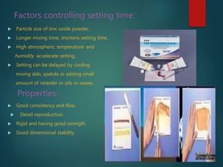 Factors controlling setting time:
 Particle size of zinc oxide powder.
 Longer mixing time, shortens setting time.
 High atmospheric temperature and
humidity accelerate setting.
 Setting can be delayed by cooling
mixing slab, spatula or adding small
amount of retarder or oils or waxes.
Properties:
 Good consistency and flow.
 Detail reproduction.
 Rigid and having good strength.
 Good dimensional stability.
 