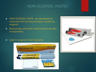 NON-EUGENOL PASTES
 NON-EUGENOL PASTE are developed to
overcome the burning sensation caused by
eugenol.
 Bactericides and other medicaments are also
incorporated.
 Used in eugenol irritant patients.
 