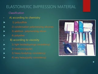 ELASTOMERIC IMPRESSION MATERIAL
Classification
• A) according to chemistry
 1) polysulfide
 2) condensation polymerizing silicones
 3) addition polymerizing silicon
 4) polyether
• B) according to viscosity
 1) light bodied(syringe consistency)
 2) medium(regular)
 3) heavy body(tray consistency)
 4) very heavy(putty consistency)

 