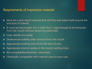 Requirements of impression material
 Must be a semi-liquid material that will flow and adapt itself around the
structure of interest.
 It must set and harden into a solid that is rigid enough to be removed
from the mouth without becoming deformed.
 Copy details accurately
 Dimensional stability after removal from the mouth
 Appropriate working time (from the start of mix)
 Appropriate time to harden in the mouth (setting time)
 Bio-compatibility/Aesthetic, odor/taste
 Chemically compatible with material used to pour cast
 