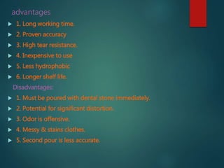 advantages
 1. Long working time.
 2. Proven accuracy
 3. High tear resistance.
 4. Inexpensive to use
 5. Less hydrophobic
 6. Longer shelf life.
Disadvantages:
 1. Must be poured with dental stone immediately.
 2. Potential for significant distortion.
 3. Odor is offensive.
 4. Messy & stains clothes.
 5. Second pour is less accurate.
 