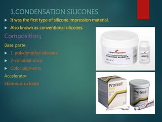 1.CONDENSATION SILICONES
 It was the first type of silicone impression material.
 Also known as conventional silicones.
Composition;
Base paste
 1-polydimethyl siloxane.
 2-colloidal silica
 Color pigments.
Accelerator
Stannous octoate
 