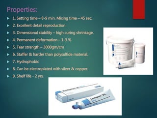 Properties:
 1. Setting time – 8-9 min. Mixing time – 45 sec.
 2. Excellent detail reproduction
 3. Dimensional stability – high curing shrinkage.
 4. Permanent deformation – 1-3 %
 5. Tear strength – 3000gm/cm
 6. Staffer & harder than polysulfide material.
 7. Hydrophobic
 8. Can be electroplated with silver & copper.
 9. Shelf life - 2 yrs.
 