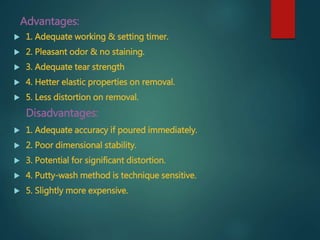 Advantages:
 1. Adequate working & setting timer.
 2. Pleasant odor & no staining.
 3. Adequate tear strength
 4. Hetter elastic properties on removal.
 5. Less distortion on removal.
Disadvantages:
 1. Adequate accuracy if poured immediately.
 2. Poor dimensional stability.
 3. Potential for significant distortion.
 4. Putty-wash method is technique sensitive.
 5. Slightly more expensive.
 