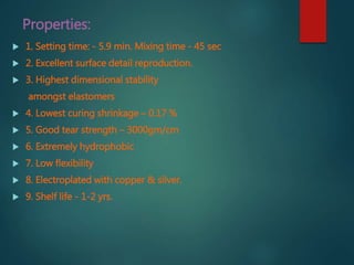 Properties:
 1. Setting time: - 5.9 min. Mixing time - 45 sec
 2. Excellent surface detail reproduction.
 3. Highest dimensional stability
amongst elastomers
 4. Lowest curing shrinkage – 0.17 %
 5. Good tear strength – 3000gm/cm
 6. Extremely hydrophobic
 7. Low flexibility
 8. Electroplated with copper & silver.
 9. Shelf life - 1-2 yrs.
 