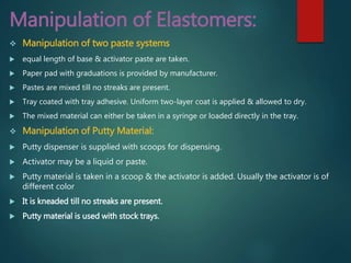 Manipulation of Elastomers:
 Manipulation of two paste systems
 equal length of base & activator paste are taken.
 Paper pad with graduations is provided by manufacturer.
 Pastes are mixed till no streaks are present.
 Tray coated with tray adhesive. Uniform two-layer coat is applied & allowed to dry.
 The mixed material can either be taken in a syringe or loaded directly in the tray.
 Manipulation of Putty Material:
 Putty dispenser is supplied with scoops for dispensing.
 Activator may be a liquid or paste.
 Putty material is taken in a scoop & the activator is added. Usually the activator is of
different color
 It is kneaded till no streaks are present.
 Putty material is used with stock trays.
 