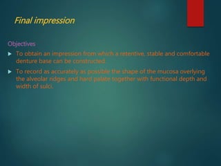 Final impression
Objectives
 To obtain an impression from which a retentive, stable and comfortable
denture base can be constructed.
 To record as accurately as possible the shape of the mucosa overlying
the alveolar ridges and hard palate together with functional depth and
width of sulci.
 