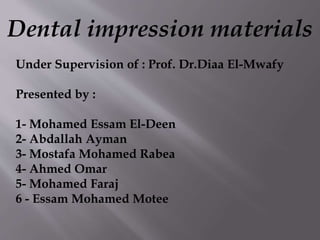 Dental impression materials
Under Supervision of : Prof. Dr.Diaa El-Mwafy
Presented by :
1- Mohamed Essam El-Deen
2- Abdallah Ayman
3- Mostafa Mohamed Rabea
4- Ahmed Omar
5- Mohamed Faraj
6 - Essam Mohamed Motee
 