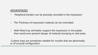 ADVANTAGES
1. Peripheral borders can be precisely recorded in the impression
2. The Thickness of impression material can be controlled.
3. Well-fitted tray will better support the impression in the palate,
then avoid even present danger of material slumping in vital areas.
Custom trays are sometimes needed for mouths that are abnormally
or of unusual configuration.
 