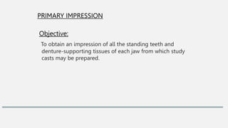 PRIMARY IMPRESSION
Objective:
To obtain an impression of all the standing teeth and
denture-supporting tissues of each jaw from which study
casts may be prepared.
 