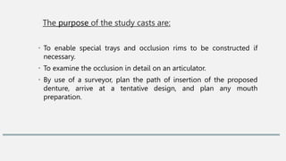 The purpose of the study casts are:
• To enable special trays and occlusion rims to be constructed if
necessary.
• To examine the occlusion in detail on an articulator.
• By use of a surveyor, plan the path of insertion of the proposed
denture, arrive at a tentative design, and plan any mouth
preparation.
 
