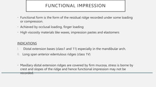 FUNCTIONAL IMPRESSION
• Functional form is the form of the residual ridge recorded under some loading
or compression.
• Achieved by occlusal loading, finger loading
• High viscosity materials like waxes, impression pastes and elastomers
INDICATIONS
I. Distal extension bases (class1 and 11) especially in the mandibular arch.
II. Long span anterior edentulous ridges (class 1V)
• Maxillary distal extension ridges are covered by firm mucosa, stress is borne by
crest and slopes of the ridge and hence functional impression may not be
recorded.
 