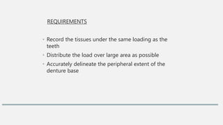 REQUIREMENTS
• Record the tissues under the same loading as the
teeth
• Distribute the load over large area as possible
• Accurately delineate the peripheral extent of the
denture base
 