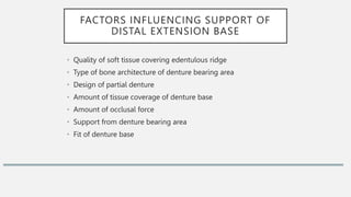 FACTORS INFLUENCING SUPPORT OF
DISTAL EXTENSION BASE
• Quality of soft tissue covering edentulous ridge
• Type of bone architecture of denture bearing area
• Design of partial denture
• Amount of tissue coverage of denture base
• Amount of occlusal force
• Support from denture bearing area
• Fit of denture base
 