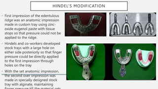 HINDEL’S MODIFICATION
• First impression of the edentulous
ridge was an anatomic impression
made in custom tray using zinc-
oxide eugenol paste with tissue
stops so that pressure could not be
applied to the ridge.
• Hindels and co-workers developed
stock trays with a large hole on
either side posteriorly so that finger
pressure could be directly applied
to the first impression through
holes on the tray
• With the set anatomic impression,
the second over impression was
made in specially designed stock
tray with alginate, maintaining
 