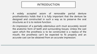 INTRODUCTION
• A widely accepted axiom of removable partial denture
prosthodontics holds that it is fully important that the denture be
designed and constructed in such a way as to preserve the oral
structures as it is to restore function.
• An impression of a partially edentulous arch must accurately record
the anatomic form of teeth and surrounding tissues. Unless the cast
upon which the prosthesis is to be constructed is a replica of the
mouth, the prosthesis can‘t be expected to fit properly and an
accurate cast can be obtained from an accurate impression.
 