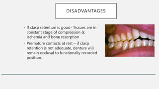DISADVANTAGES
• If clasp retention is good- Tissues are in
constant stage of compression &
Ischemia and bone resorption
• Premature contacts at rest – if clasp
retention is not adequate, denture will
remain occlusal to functionally recorded
position.
 