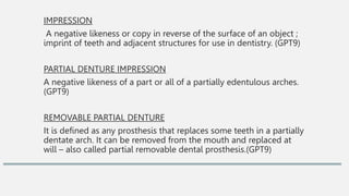 IMPRESSION
A negative likeness or copy in reverse of the surface of an object ;
imprint of teeth and adjacent structures for use in dentistry. (GPT9)
PARTIAL DENTURE IMPRESSION
A negative likeness of a part or all of a partially edentulous arches.
(GPT9)
REMOVABLE PARTIAL DENTURE
It is defined as any prosthesis that replaces some teeth in a partially
dentate arch. It can be removed from the mouth and replaced at
will – also called partial removable dental prosthesis.(GPT9)
 