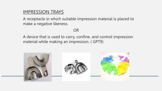IMPRESSION TRAYS
A receptacle in which suitable impression material is placed to
make a negative likeness.
OR
A device that is used to carry, confine, and control impression
material while making an impression. ( GPT9)
 