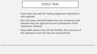STOCK TRAY
• Stock trays are used for making diagnostic impressions
with alginate.
• Rim-lock trays and perforated trays are commonly used
because they are rigid and ensure confinement of the
impression material.
• Disposable plastic trays are too flexible, thus accuracy of
the impression and cast may be compromised.
 