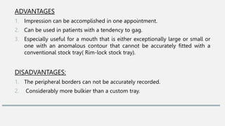 ADVANTAGES
1. Impression can be accomplished in one appointment.
2. Can be used in patients with a tendency to gag.
3. Especially useful for a mouth that is either exceptionally large or small or
one with an anomalous contour that cannot be accurately fitted with a
conventional stock tray( Rim-lock stock tray).
DISADVANTAGES:
1. The peripheral borders can not be accurately recorded.
2. Considerably more bulkier than a custom tray.
 