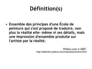 Définition(s ) Ensemble des principes d'une École de peinture qui s'est proposé de traduire, non plus la réalité elle- même ni ses détails, mais une impression d'ensemble produite sur l'artiste par la réalité.   Ptidico.com © 2007   http://definition.ptidico.com/impressionnisme.html 
