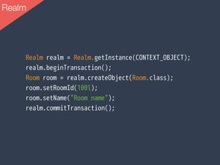 Realm realm = Realm.getInstance(CONTEXT_OBJECT);
realm.beginTransaction();
Room room = realm.createObject(Room.class);
room.setRoomId(100l);
room.setName("Room name");
realm.commitTransaction();
Realm
 