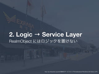 2. Logic → Service Layer
RealmObject にはロジックを置けない
http://ja.wikipedia.org/wiki/海老名サービスエリア#mediaviewer/File:Ebina-SA-Nobori.JPG
 