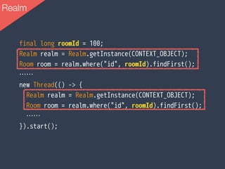 Realm
final long roomId = 100;
Realm realm = Realm.getInstance(CONTEXT_OBJECT);
Room room = realm.where("id", roomId).findFirst();
……
new Thread(() -> {
Realm realm = Realm.getInstance(CONTEXT_OBJECT);
Room room = realm.where("id", roomId).findFirst();
……
}).start();
 