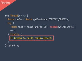 new Thread(() -> {
Realm realm = Realm.getInstance(CONTEXT_OBJECT);
try {
Room room = realm.where("id", roomId).findFirst();
……
} finally {
if (realm != null) realm.close();
}
}).start();
Realm
 