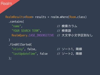 RealmResults<Room> results = realm.where(Room.class)
.contains(
"name", // 検索カラム
"YOUR SEARCH TERM", // 検索語
RealmQuery.CASE_INSENSITIVE // 大文字小文字区別なし
)
.findAllSorted(
"sticky", false, // ソート1, 降順
"lastUpdateTime", false // ソート2, 降順
);
Realm
 