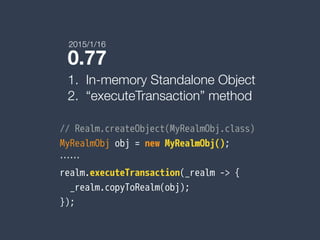 0.77
1. In-memory Standalone Object
2. “executeTransaction” method
// Realm.createObject(MyRealmObj.class)
MyRealmObj obj = new MyRealmObj();
……
realm.executeTransaction(_realm -> {
_realm.copyToRealm(obj);
});
2015/1/16
 