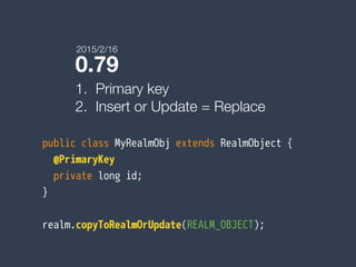 0.79
1. Primary key
2. Insert or Update = Replace
public class MyRealmObj extends RealmObject {
@PrimaryKey
private long id;
}
realm.copyToRealmOrUpdate(REALM_OBJECT);
2015/2/16
 