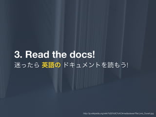 3. Read the docs!
迷ったら 英語の ドキュメントを読もう!
http://ja.wikipedia.org/wiki/%E6%9C%AC#mediaviewer/File:Livre_Ouvert.jpg
 