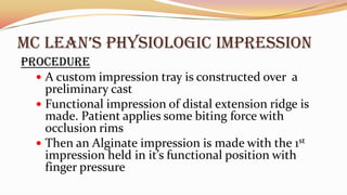 Mc LEAN’S PHYSIOLOGIc IMPRESSION
Procedure
 A custom impression tray is constructed over a
preliminary cast
 Functional impression of distal extension ridge is
made. Patient applies some biting force with
occlusion rims
 Then an Alginate impression is made with the 1st
impression held in it’s functional position with
finger pressure
 
