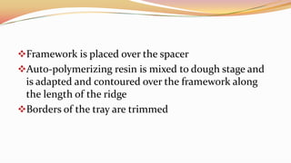 Framework is placed over the spacer
Auto-polymerizing resin is mixed to dough stage and
is adapted and contoured over the framework along
the length of the ridge
Borders of the tray are trimmed
 